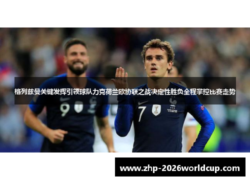 格列兹曼关键发挥引领球队力克荷兰欧协联之战决定性胜负全程掌控比赛走势 格列兹曼关键发挥引领球队力克荷兰欧协联之战决定性胜负全程掌控比赛走势