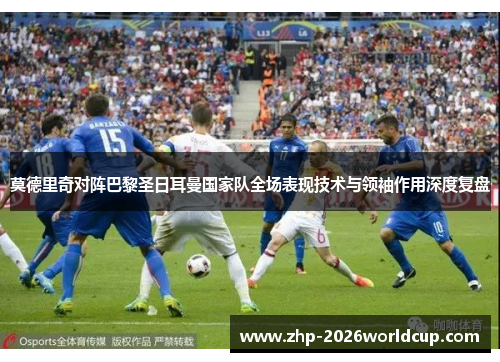 莫德里奇对阵巴黎圣日耳曼国家队全场表现技术与领袖作用深度复盘 莫德里奇对阵巴黎圣日耳曼国家队全场表现技术与领袖作用深度复盘