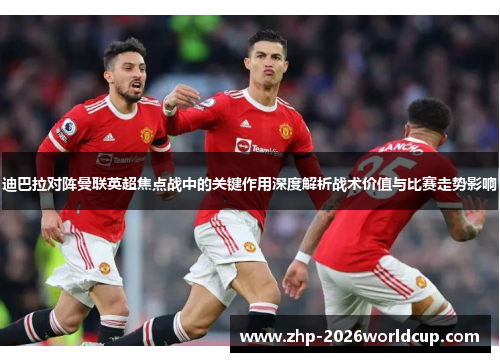 迪巴拉对阵曼联英超焦点战中的关键作用深度解析战术价值与比赛走势影响 迪巴拉对阵曼联英超焦点战中的关键作用深度解析战术价值与比赛走势影响
