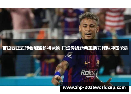 吉拉西正式转会加盟多特蒙德 打造锋线新希望助力球队冲击荣耀