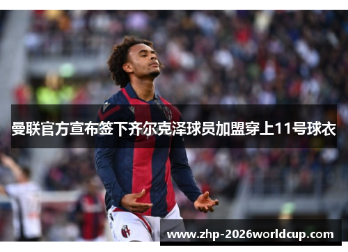 曼联官方宣布签下齐尔克泽球员加盟穿上11号球衣 曼联官方宣布签下齐尔克泽球员加盟穿上11号球衣