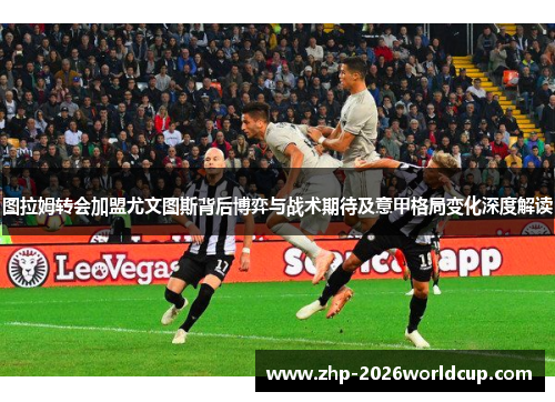 图拉姆转会加盟尤文图斯背后博弈与战术期待及意甲格局变化深度解读 图拉姆转会加盟尤文图斯背后博弈与战术期待及意甲格局变化深度解读