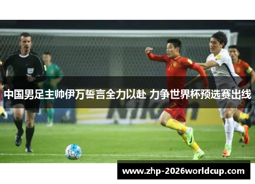 中国男足主帅伊万誓言全力以赴 力争世界杯预选赛出线 中国男足主帅伊万誓言全力以赴 力争世界杯预选赛出线